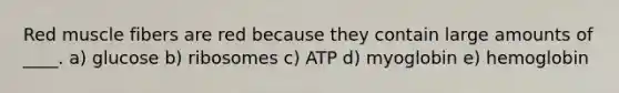 Red muscle fibers are red because they contain large amounts of ____. a) glucose b) ribosomes c) ATP d) ​myoglobin e) ​hemoglobin