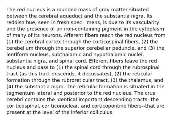 The red nucleus is a rounded mass of gray matter situated between the cerebral aqueduct and the substantia nigra. Its reddish hue, seen in fresh spec- imens, is due to its vascularity and the presence of an iron-containing pigment in the cytoplasm of many of its neurons. Afferent fibers reach the red nucleus from (1) the cerebral cortex through the corticospinal fibers, (2) the cerebellum through the superior cerebellar peduncle, and (3) the lentiform nucleus, subthalamic and hypothalamic nuclei, substantia nigra, and spinal cord. Efferent fibers leave the red nucleus and pass to (1) the spinal cord through the rubrospinal tract (as this tract descends, it decussates), (2) the reticular formation through the rubroreticular tract, (3) the thalamus, and (4) the substantia nigra. The reticular formation is situated in the tegmentum lateral and posterior to the red nucleus. The crus cerebri contains the identical important descending tracts--the cor ticospinal, cor ticonuclear, and corticopontine fibers--that are present at the level of the inferior colliculus.