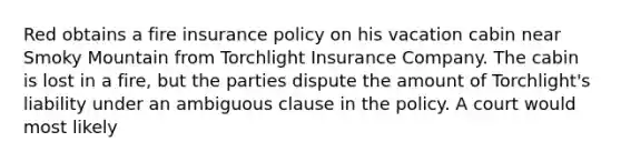 Red obtains a fire insurance policy on his vacation cabin near Smoky Mountain from Torchlight Insurance Company. The cabin is lost in a fire, but the parties dispute the amount of Torchlight's liability under an ambiguous clause in the policy. A court would most likely