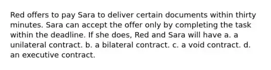 Red offers to pay Sara to deliver certain documents within thirty minutes. Sara can accept the offer only by completing the task within the deadline. If she does, Red and Sara will have a. a unilateral contract. b. a bilateral contract. c. a void contract. d. an executive contract.