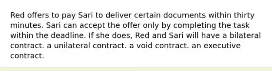 Red offers to pay Sari to deliver certain documents within thirty minutes. Sari can accept the offer only by completing the task within the deadline. If she does, Red and Sari will have a bilateral contract. a unilateral contract. a void contract. an executive contract.