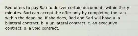 Red offers to pay Sari to deliver certain documents within thirty minutes. Sari can accept the offer only by completing the task within the deadline. If she does, Red and Sari will have a. a bilateral contract. b. a unilateral contract. c. an executive contract. d. a void contract.