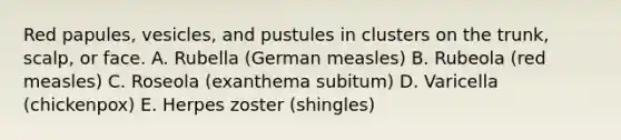 Red papules, vesicles, and pustules in clusters on the trunk, scalp, or face. A. Rubella (German measles) B. Rubeola (red measles) C. Roseola (exanthema subitum) D. Varicella (chickenpox) E. Herpes zoster (shingles)