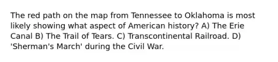 The red path on the map from Tennessee to Oklahoma is most likely showing what aspect of American history? A) The Erie Canal B) The Trail of Tears. C) Transcontinental Railroad. D) 'Sherman's March' during the Civil War.