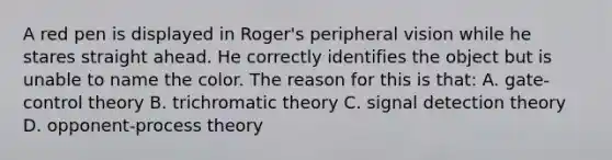 A red pen is displayed in Roger's peripheral vision while he stares straight ahead. He correctly identifies the object but is unable to name the color. The reason for this is that: A. gate-control theory B. trichromatic theory C. signal detection theory D. opponent-process theory