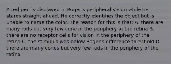 A red pen is displayed in Roger's peripheral vision while he stares straight ahead. He correctly identifies the object but is unable to name the color. The reason for this is that: A. there are many rods but very few cone in the periphery of the retina B. there are no receptor cells for vision in the periphery of the retina C. the stimulus was below Roger's difference threshold D. there are many cones but very few rods in the periphery of the retina