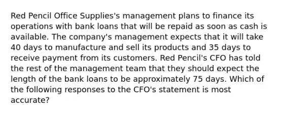 Red Pencil Office Supplies's management plans to finance its operations with bank loans that will be repaid as soon as cash is available. The company's management expects that it will take 40 days to manufacture and sell its products and 35 days to receive payment from its customers. Red Pencil's CFO has told the rest of the management team that they should expect the length of the bank loans to be approximately 75 days. Which of the following responses to the CFO's statement is most accurate?