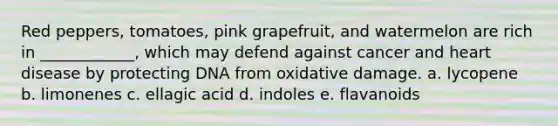 Red peppers, tomatoes, pink grapefruit, and watermelon are rich in ____________, which may defend against cancer and heart disease by protecting DNA from oxidative damage. a. lycopene b. limonenes c. ellagic acid d. indoles e. flavanoids