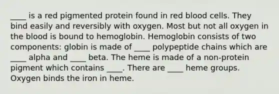 ____ is a red pigmented protein found in red blood cells. They bind easily and reversibly with oxygen. Most but not all oxygen in the blood is bound to hemoglobin. Hemoglobin consists of two components: globin is made of ____ polypeptide chains which are ____ alpha and ____ beta. The heme is made of a non-protein pigment which contains ____. There are ____ heme groups. Oxygen binds the iron in heme.