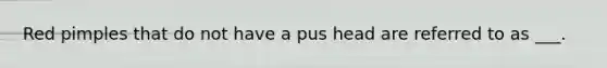 Red pimples that do not have a pus head are referred to as ___.