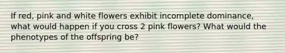 If red, pink and white flowers exhibit incomplete dominance, what would happen if you cross 2 pink flowers? What would the phenotypes of the offspring be?