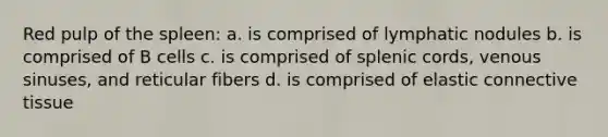 Red pulp of the spleen: a. is comprised of lymphatic nodules b. is comprised of B cells c. is comprised of splenic cords, venous sinuses, and reticular fibers d. is comprised of elastic connective tissue