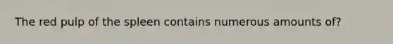 The red pulp of the spleen contains numerous amounts of?