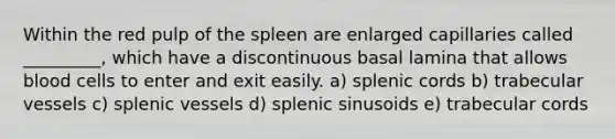 Within the red pulp of the spleen are enlarged capillaries called _________, which have a discontinuous basal lamina that allows blood cells to enter and exit easily. a) splenic cords b) trabecular vessels c) splenic vessels d) splenic sinusoids e) trabecular cords