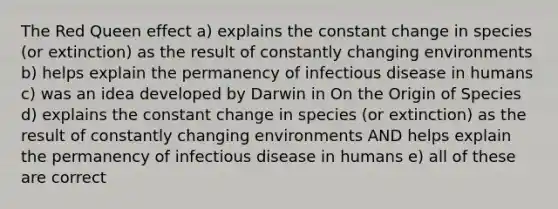 The Red Queen effect a) explains the constant change in species (or extinction) as the result of constantly changing environments b) helps explain the permanency of infectious disease in humans c) was an idea developed by Darwin in On the Origin of Species d) explains the constant change in species (or extinction) as the result of constantly changing environments AND helps explain the permanency of infectious disease in humans e) all of these are correct