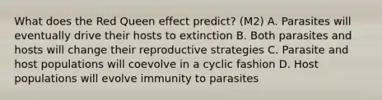 What does the Red Queen effect predict? (M2) A. Parasites will eventually drive their hosts to extinction B. Both parasites and hosts will change their reproductive strategies C. Parasite and host populations will coevolve in a cyclic fashion D. Host populations will evolve immunity to parasites