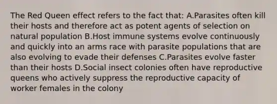 The Red Queen effect refers to the fact that: A.Parasites often kill their hosts and therefore act as potent agents of selection on natural population B.Host immune systems evolve continuously and quickly into an arms race with parasite populations that are also evolving to evade their defenses C.Parasites evolve faster than their hosts D.Social insect colonies often have reproductive queens who actively suppress the reproductive capacity of worker females in the colony