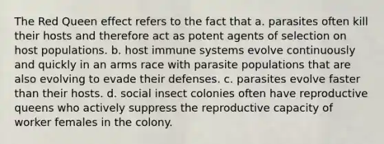 The Red Queen effect refers to the fact that a. parasites often kill their hosts and therefore act as potent agents of selection on host populations. b. host immune systems evolve continuously and quickly in an arms race with parasite populations that are also evolving to evade their defenses. c. parasites evolve faster than their hosts. d. social insect colonies often have reproductive queens who actively suppress the reproductive capacity of worker females in the colony.