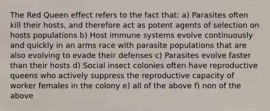 The Red Queen effect refers to the fact that: a) Parasites often kill their hosts, and therefore act as potent agents of selection on hosts populations b) Host immune systems evolve continuously and quickly in an arms race with parasite populations that are also evolving to evade their defenses c) Parasites evolve faster than their hosts d) Social insect colonies often have reproductive queens who actively suppress the reproductive capacity of worker females in the colony e) all of the above f) non of the above