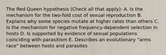 The Red Queen hypothesis (Check all that apply): A. Is the mechanism for the two-fold cost of sexual reproduction B. Explains why some species mutate at higher rates than others C. Is the mechanism for negative frequency-dependent selection in hosts D. Is supported by evidence of sexual populations coinciding with parasitism E. Describes an evolutionary "arms race" between hosts and parasites