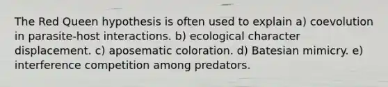 The Red Queen hypothesis is often used to explain a) coevolution in parasite-host interactions. b) ecological character displacement. c) aposematic coloration. d) Batesian mimicry. e) interference competition among predators.