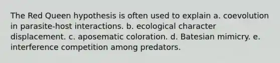 The Red Queen hypothesis is often used to explain a. coevolution in parasite-host interactions. b. ecological character displacement. c. aposematic coloration. d. Batesian mimicry. e. interference competition among predators.