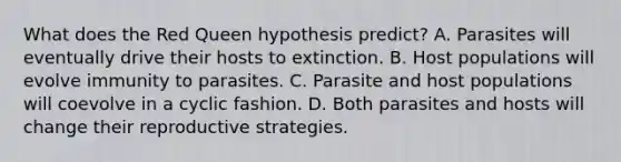 What does the Red Queen hypothesis predict? A. Parasites will eventually drive their hosts to extinction. B. Host populations will evolve immunity to parasites. C. Parasite and host populations will coevolve in a cyclic fashion. D. Both parasites and hosts will change their reproductive strategies.