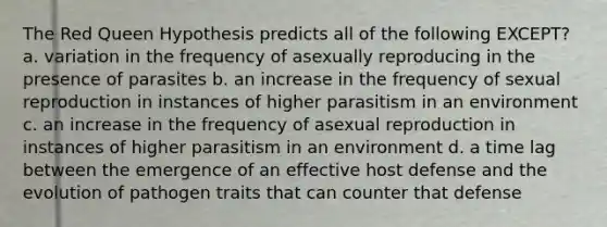 The Red Queen Hypothesis predicts all of the following EXCEPT? a. variation in the frequency of asexually reproducing in the presence of parasites b. an increase in the frequency of sexual reproduction in instances of higher parasitism in an environment c. an increase in the frequency of asexual reproduction in instances of higher parasitism in an environment d. a time lag between the emergence of an effective host defense and the evolution of pathogen traits that can counter that defense