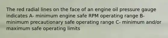 The red radial lines on the face of an engine oil pressure gauge indicates A- minimum engine safe RPM operating range B- minimum precautionary safe operating range C- minimum and/or maximum safe operating limits