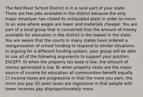 The Red River School District is in a rural part of your state. There are few jobs available in the district because the only major employer has closed its antiquated plant in order to move to an area where wages are lower and materials cheaper. You are part of a local group that is concerned that the amount of money available for education in the district is the lowest in the state. You are aware that the courts in many states have ordered a reorganization of school funding to respond to similar situations. In arguing for a different funding system, your group will be able to use all of the following arguments to support your position EXCEPT: A) when the property tax base is low, the amount of money generated is low. B) when property taxes are the major source of income for education all communities benefit equally. C) income taxes are progressive in that the more you earn, the more you pay. D) sales taxes are regressive in that people with lower incomes pay disproportionately more.