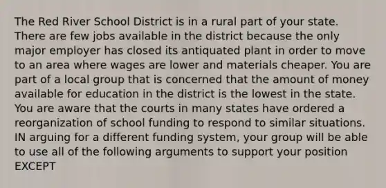 The Red River School District is in a rural part of your state. There are few jobs available in the district because the only major employer has closed its antiquated plant in order to move to an area where wages are lower and materials cheaper. You are part of a local group that is concerned that the amount of money available for education in the district is the lowest in the state. You are aware that the courts in many states have ordered a reorganization of school funding to respond to similar situations. IN arguing for a different funding system, your group will be able to use all of the following arguments to support your position EXCEPT