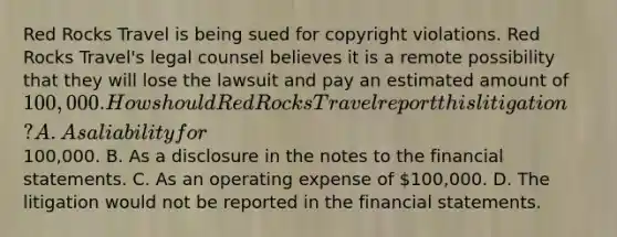 Red Rocks Travel is being sued for copyright violations. Red Rocks Travel's legal counsel believes it is a remote possibility that they will lose the lawsuit and pay an estimated amount of 100,000. How should Red Rocks Travel report this litigation? A. As a liability for100,000. B. As a disclosure in the notes to the financial statements. C. As an operating expense of 100,000. D. The litigation would not be reported in the financial statements.