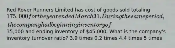 Red Rover Runners Limited has cost of goods sold totaling 175,000 for the year ended March 31. During the same period, the company had beginning inventory of35,000 and ending inventory of 45,000. What is the company's inventory turnover ratio? 3.9 times 0.2 times 4.4 times 5 times