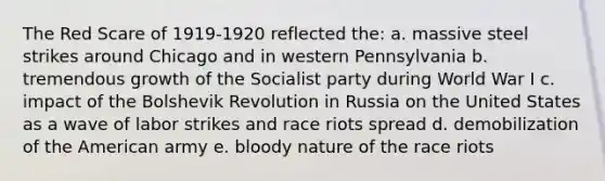 The Red Scare of 1919-1920 reflected the: a. massive steel strikes around Chicago and in western Pennsylvania b. tremendous growth of the Socialist party during World War I c. impact of the Bolshevik Revolution in Russia on the United States as a wave of labor strikes and race riots spread d. demobilization of the American army e. bloody nature of the race riots