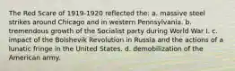 The Red Scare of 1919-1920 reflected the: a. massive steel strikes around Chicago and in western Pennsylvania. b. tremendous growth of the Socialist party during World War I. c. impact of the Bolshevik Revolution in Russia and the actions of a lunatic fringe in the United States. d. demobilization of the American army.