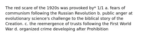 The red scare of the 1920s was provoked by* 1/1 a. fears of communism following the Russian Revolution b. public anger at evolutionary science's challenge to the biblical story of the Creation. c. the reemergence of trusts following the First World War d. organized crime developing after Prohibition