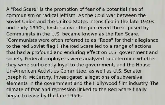 A "Red Scare" is the promotion of fear of a potential rise of communism or radical leftism. As the Cold War between the Soviet Union and the United States intensified in the late 1940s and early 1950s, hysteria over the perceived threat posed by Communists in the U.S. became known as the Red Scare. (Communists were often referred to as "Reds" for their allegiance to the red Soviet flag.) The Red Scare led to a range of actions that had a profound and enduring effect on U.S. government and society. Federal employees were analyzed to determine whether they were sufficiently loyal to the government, and the House Un-American Activities Committee, as well as U.S. Senator Joseph R. McCarthy, investigated allegations of subversive elements in the government and the Hollywood film industry. The climate of fear and repression linked to the Red Scare finally began to ease by the late 1950s.