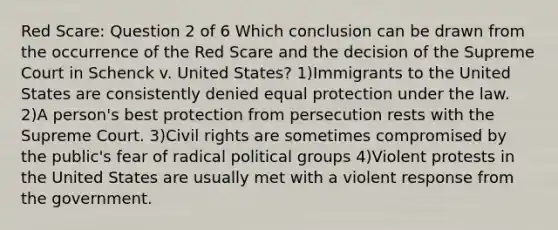 Red Scare: Question 2 of 6 Which conclusion can be drawn from the occurrence of the Red Scare and the decision of the Supreme Court in Schenck v. United States? 1)Immigrants to the United States are consistently denied equal protection under the law. 2)A person's best protection from persecution rests with the Supreme Court. 3)Civil rights are sometimes compromised by the public's fear of radical political groups 4)Violent protests in the United States are usually met with a violent response from the government.