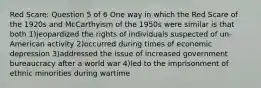 Red Scare: Question 5 of 6 One way in which the Red Scare of the 1920s and McCarthyism of the 1950s were similar is that both 1)jeopardized the rights of individuals suspected of un-American activity 2)occurred during times of economic depression 3)addressed the issue of increased government bureaucracy after a world war 4)led to the imprisonment of ethnic minorities during wartime