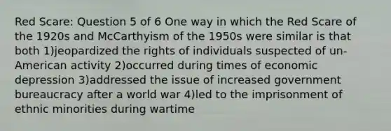 Red Scare: Question 5 of 6 One way in which the Red Scare of the 1920s and McCarthyism of the 1950s were similar is that both 1)jeopardized the rights of individuals suspected of un-American activity 2)occurred during times of economic depression 3)addressed the issue of increased government bureaucracy after a world war 4)led to the imprisonment of ethnic minorities during wartime