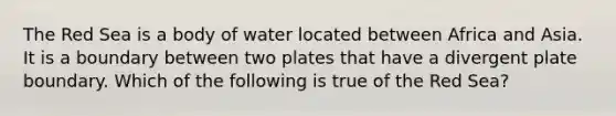 The Red Sea is a body of water located between Africa and Asia. It is a boundary between two plates that have a divergent plate boundary. Which of the following is true of the Red Sea?