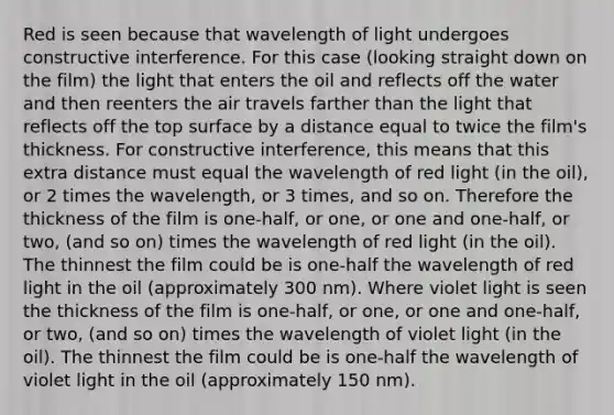 Red is seen because that wavelength of light undergoes constructive interference. For this case (looking straight down on the film) the light that enters the oil and reflects off the water and then reenters the air travels farther than the light that reflects off the top surface by a distance equal to twice the film's thickness. For constructive interference, this means that this extra distance must equal the wavelength of red light (in the oil), or 2 times the wavelength, or 3 times, and so on. Therefore the thickness of the film is one-half, or one, or one and one-half, or two, (and so on) times the wavelength of red light (in the oil). The thinnest the film could be is one-half the wavelength of red light in the oil (approximately 300 nm). Where violet light is seen the thickness of the film is one-half, or one, or one and one-half, or two, (and so on) times the wavelength of violet light (in the oil). The thinnest the film could be is one-half the wavelength of violet light in the oil (approximately 150 nm).