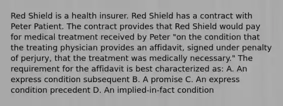 Red Shield is a health insurer. Red Shield has a contract with Peter Patient. The contract provides that Red Shield would pay for medical treatment received by Peter "on the condition that the treating physician provides an affidavit, signed under penalty of perjury, that the treatment was medically necessary." The requirement for the affidavit is best characterized as: A. An express condition subsequent B. A promise C. An express condition precedent D. An implied-in-fact condition