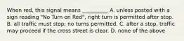 When red, this signal means __________ A. unless posted with a sign reading "No Turn on Red", right turn is permitted after stop. B. all traffic must stop; no turns permitted. C. after a stop, traffic may proceed if the cross street is clear. D. none of the above