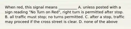 When red, this signal means __________ A. unless posted with a sign reading "No Turn on Red", right turn is permitted after stop. B. all traffic must stop; no turns permitted. C. after a stop, traffic may proceed if the cross street is clear. D. none of the above