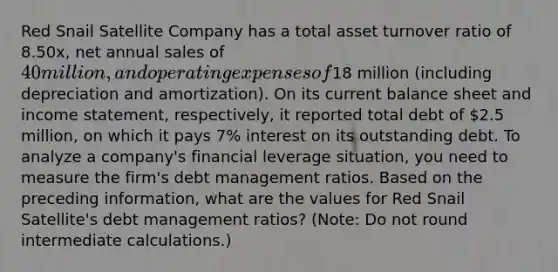 Red Snail Satellite Company has a total asset turnover ratio of 8.50x, net annual sales of 40 million, and operating expenses of18 million (including depreciation and amortization). On its current balance sheet and income statement, respectively, it reported total debt of 2.5 million, on which it pays 7% interest on its outstanding debt. To analyze a company's financial leverage situation, you need to measure the firm's debt management ratios. Based on the preceding information, what are the values for Red Snail Satellite's debt management ratios? (Note: Do not round intermediate calculations.)