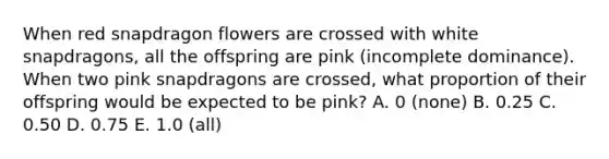 When red snapdragon flowers are crossed with white snapdragons, all the offspring are pink (incomplete dominance). When two pink snapdragons are crossed, what proportion of their offspring would be expected to be pink? A. 0 (none) B. 0.25 C. 0.50 D. 0.75 E. 1.0 (all)