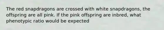 The red snapdragons are crossed with white snapdragons, the offspring are all pink. If the pink offspring are inbred, what phenotypic ratio would be expected