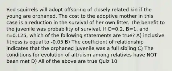 Red squirrels will adopt offspring of closely related kin if the young are orphaned. The cost to the adoptive mother in this case is a reduction in the survival of her own litter. The benefit to the juvenile was probability of survival. If C=0.2, B=1, and r=0.125, which of the following statements are true? A) inclusive fitness is equal to -0.05 B) The coefficient of relationship indicates that the orphaned juvenile was a full sibling C) The conditions for evolution of altruism among relatives have NOT been met D) All of the above are true Quiz 10