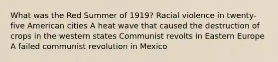 What was the Red Summer of 1919? Racial violence in twenty-five American cities A heat wave that caused the destruction of crops in the western states Communist revolts in Eastern Europe A failed communist revolution in Mexico